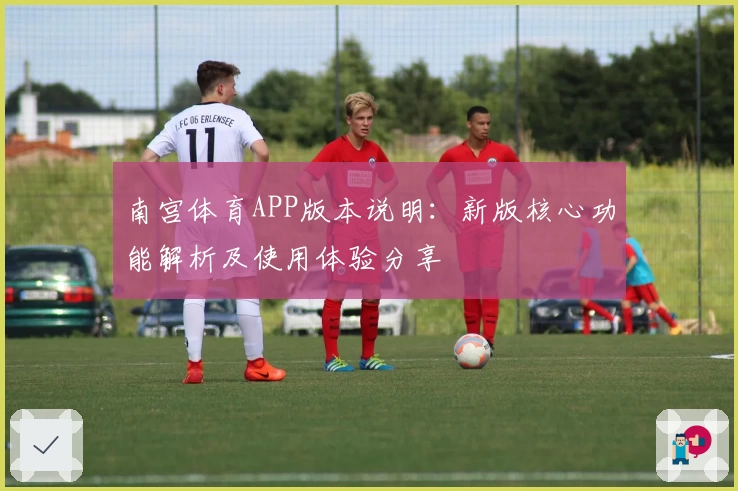 南宫体育APP版本说明：新版核心功能解析及使用体验分享