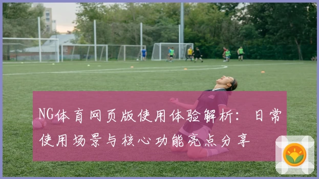 NG体育网页版使用体验解析：日常使用场景与核心功能亮点分享