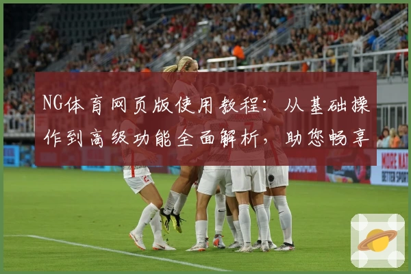 NG体育网页版使用教程：从基础操作到高级功能全面解析，助您畅享体育精彩瞬间