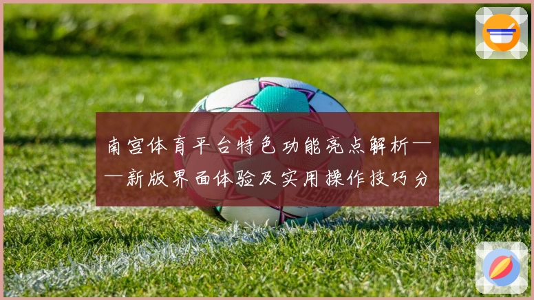 南宫体育平台特色功能亮点解析——新版界面体验及实用操作技巧分享
